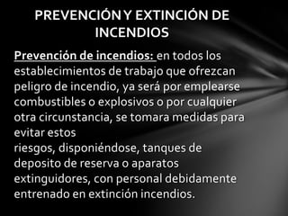 PREVENCIÓN Y EXTINCIÓN DE
          INCENDIOS
Prevención de incendios: en todos los
establecimientos de trabajo que ofrezcan
peligro de incendio, ya será por emplearse
combustibles o explosivos o por cualquier
otra circunstancia, se tomara medidas para
evitar estos
riesgos, disponiéndose, tanques de
deposito de reserva o aparatos
extinguidores, con personal debidamente
entrenado en extinción incendios.
 