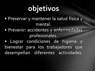 objetivos
• Preservar y mantener la salud física y
                mental.
• Prevenir: accidentes y enfermedades
             profesionales.
• Lograr condiciones de higiene y
bienestar para los trabajadores que
desempeñan diferentes actividades.
 