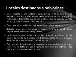 Locales destinados a polvorines
a) Estar situados a una distancia suficiente de todo edificio o zona
   habitada, carreteas y vías férreas, teniendo en cuanta la cantidad de
   explosivos y detonantes que se van a almacenar, de acuerdo con las
   normas que determine la industria militar.
b) Estar construidos sólidamente ya a prueba de balas y fuego.
c) Deberán mantenerse los pisos, techos y el área a su alrededor
   limpios, secos, bien ventilados y frescos .
d) La iluminación artificial del área y dentro de los polvorines, deberá
   hacerse por medio de proyectores a distancia o como linternas o equipo
   de alumbrado eléctrico de tipo antideflagrante.
e) Todo polvorín deberá estar protegido con un sistema de pararrayos que
   cubra su área total, sin que ninguna de las partes del sistema tenga
   contacto con la estructura del polvorín.
 