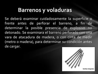 Barrenos y voladuras
Se deberá examinar cuidadosamente la superficie o
frente antes de perforar el barreno, a fin de
determinar la posible presencia de explosivo no
detonado. Se examinara el barreno perforado con una
vara de atacadura de madera, o con cinta de medir
(metro o madera), para determinar su condición antes
de cargar.
 