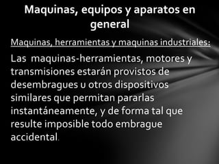 Maquinas, equipos y aparatos en
              general
Maquinas, herramientas y maquinas industriales :
Las maquinas-herramientas, motores y
transmisiones estarán provistos de
desembragues u otros dispositivos
similares que permitan pararlas
instantáneamente, y de forma tal que
resulte imposible todo embrague
accidental.
 
