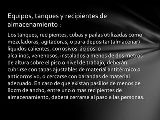 Equipos, tanques y recipientes de
almacenamiento :
Los tanques, recipientes, cubas y pailas utilizadas como
mezcladoras, agitadoras, o para depositar (almacenar)
líquidos calientes, corrosivos ácidos o
alcalinos, venenosos, instalados a menos de dos metros
de altura sobre el piso o nivel de trabajo, deberán
cubrirse con tapas ajustables de material antitérmico o
anticorrosivo, o cercarse con barandas de material
adecuado. En caso de que existan pasillos de menos de
80cm de ancho, entre uno o mas recipientes de
almacenamiento, deberá cerrarse al paso a las personas.
 
