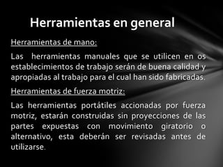Herramientas en general
Herramientas de mano:
Las herramientas manuales que se utilicen en os
establecimientos de trabajo serán de buena calidad y
apropiadas al trabajo para el cual han sido fabricadas.
Herramientas de fuerza motriz:
Las herramientas portátiles accionadas por fuerza
motriz, estarán construidas sin proyecciones de las
partes expuestas con movimiento giratorio o
alternativo, esta deberán ser revisadas antes de
utilizarse.
 