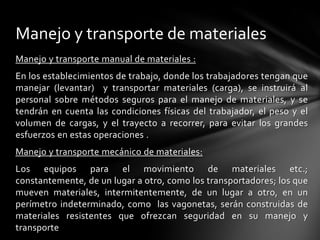 Manejo y transporte de materiales
Manejo y transporte manual de materiales :
En los establecimientos de trabajo, donde los trabajadores tengan que
manejar (levantar) y transportar materiales (carga), se instruirá al
personal sobre métodos seguros para el manejo de materiales, y se
tendrán en cuenta las condiciones físicas del trabajador, el peso y el
volumen de cargas, y el trayecto a recorrer, para evitar los grandes
esfuerzos en estas operaciones .
Manejo y transporte mecánico de materiales:
Los equipos para el movimiento de materiales etc.;
constantemente, de un lugar a otro, como los transportadores; los que
mueven materiales, intermitentemente, de un lugar a otro, en un
perímetro indeterminado, como las vagonetas, serán construidas de
materiales resistentes que ofrezcan seguridad en su manejo y
transporte
 