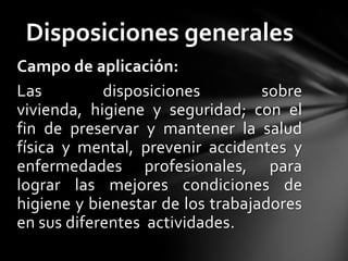 Disposiciones generales
Campo de aplicación:
Las         disposiciones         sobre
vivienda, higiene y seguridad; con el
fin de preservar y mantener la salud
física y mental, prevenir accidentes y
enfermedades profesionales, para
lograr las mejores condiciones de
higiene y bienestar de los trabajadores
en sus diferentes actividades.
 