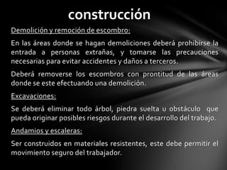 construcción
Demolición y remoción de escombro:
En las áreas donde se hagan demoliciones deberá prohibirse la
entrada a personas extrañas, y tomarse las precauciones
necesarias para evitar accidentes y daños a terceros.
Deberá removerse los escombros con prontitud de las áreas
donde se este efectuando una demolición.
Excavaciones:
Se deberá eliminar todo árbol, piedra suelta u obstáculo que
pueda originar posibles riesgos durante el desarrollo del trabajo.
Andamios y escaleras:
Ser construidos en materiales resistentes, este debe permitir el
movimiento seguro del trabajador.
 