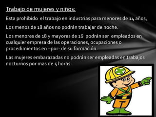 Trabajo de mujeres y niños:
Esta prohibido el trabajo en industrias para menores de 14 años,
Los menos de 18 años no podrán trabajar de noche.
Los menores de 18 y mayores de 16 podrán ser empleados en
cualquier empresa de las operaciones, ocupaciones o
procedimientos en –por- de su formación.
Las mujeres embarazadas no podrán ser empleadas en trabajos
nocturnos por mas de 5 horas.
 