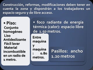 Construcción, reformas, modificaciones deben tener en
cuenta la zona y dispondrán a los trabajadores un
espacio seguro y de libre acceso.

• Piso:           • foco radiante de energía
 Conjunto         térmica (calor): espacio libre
homogéneo         de 1.50 metros.
 Liso             Entre
Antideslizante    maquina
 Fácil lavar      y
 Material         maquina
incombustible     :    0.80
                              Pasillos: ancho
en un radio de    metros.     1.20 metros
1 metro.
 