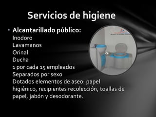 Servicios de higiene
• Alcantarillado público:
 Inodoro
 Lavamanos
 Orinal
 Ducha
 1 por cada 15 empleados
 Separados por sexo
 Dotados elementos de aseo: papel
 higiénico, recipientes recolección, toallas de
 papel, jabón y desodorante.
 