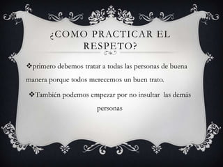 ¿COMO PRACTICAR EL
RESPETO?
primero debemos tratar a todas las personas de buena
manera porque todos merecemos un buen trato.
También podemos empezar por no insultar las demás
personas