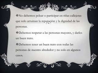 No debemos pelear o participar en riñas callejeras
que solo arruinan la reputación y la dignidad de las
personas.
Debemos respetar a las personas mayores, y darles
un buen trato.
Debemos tener un buen trato con todas las
personas de nuestro alrededor y no solo en algunos
casos.
 