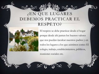 ¿EN QUE LUGARES
DEBEMOS PRACTICAR EL
RESPETO?
El respeto se debe practicar desde el hogar
porque desde ahí parten los buenos valores
que nos puedan inculcar nuestros padres y en
todos los lugares a los que asistimos como: El
colegio, trabajo, establecimientos, públicos,
reuniones sociales etc.