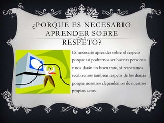 ¿PORQUE ES NECESARIO
APRENDER SOBRE
RESPETO?
Es necesario aprender sobre el respeto
porque así podremos ser buenas personas
y nos darán un buen trato, si respetamos
recibiremos también respeto de los demás
porque nosotros dependemos de nuestros
propios actos.