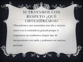 SI TRATAMOS CON
RESPETO ¿QUÉ
OBTENDREMOS?
Obtendremos una autoestima mas alta y mejores
tratos con la sociedad en general porque si
respetamos no tendremos ningún tipo de
inconveniente con nadie y podremos ser mejores
personas