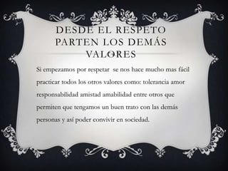 DESDE EL RESPETO
PARTEN LOS DEMÁS
VALORES
Si empezamos por respetar se nos hace mucho mas fácil
practicar todos los otros valores como: tolerancia amor
responsabilidad amistad amabilidad entre otros que
permiten que tengamos un buen trato con las demás
personas y así poder convivir en sociedad.
