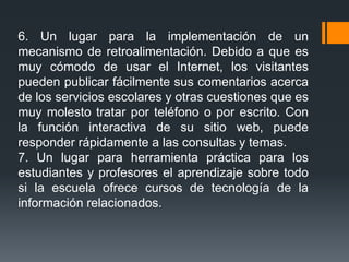 6. Un lugar para la implementación de un
mecanismo de retroalimentación. Debido a que es
muy cómodo de usar el Internet, los visitantes
pueden publicar fácilmente sus comentarios acerca
de los servicios escolares y otras cuestiones que es
muy molesto tratar por teléfono o por escrito. Con
la función interactiva de su sitio web, puede
responder rápidamente a las consultas y temas.
7. Un lugar para herramienta práctica para los
estudiantes y profesores el aprendizaje sobre todo
si la escuela ofrece cursos de tecnología de la
información relacionados.
 