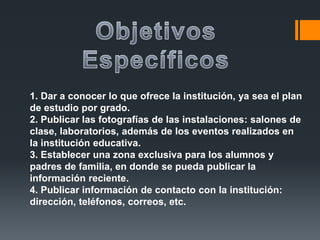 1. Dar a conocer lo que ofrece la institución, ya sea el plan
de estudio por grado.
2. Publicar las fotografías de las instalaciones: salones de
clase, laboratorios, además de los eventos realizados en
la institución educativa.
3. Establecer una zona exclusiva para los alumnos y
padres de familia, en donde se pueda publicar la
información reciente.
4. Publicar información de contacto con la institución:
dirección, teléfonos, correos, etc.
 