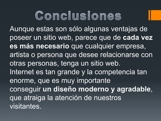 Aunque estas son sólo algunas ventajas de
poseer un sitio web, parece que de cada vez
es más necesario que cualquier empresa,
artista o persona que desee relacionarse con
otras personas, tenga un sitio web.
Internet es tan grande y la competencia tan
enorme, que es muy importante
conseguir un diseño moderno y agradable,
que atraiga la atención de nuestros
visitantes.
 