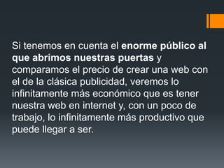 Si tenemos en cuenta el enorme público al
que abrimos nuestras puertas y
comparamos el precio de crear una web con
el de la clásica publicidad, veremos lo
infinitamente más económico que es tener
nuestra web en internet y, con un poco de
trabajo, lo infinitamente más productivo que
puede llegar a ser.
 