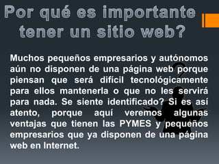 Muchos pequeños empresarios y autónomos
aún no disponen de una página web porque
piensan que será difícil tecnológicamente
para ellos mantenerla o que no les servirá
para nada. Se siente identificado? Si es así
atento, porque aquí veremos algunas
ventajas que tienen las PYMES y pequeños
empresarios que ya disponen de una página
web en Internet.
 