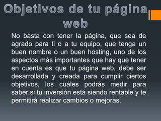 No basta con tener la página, que sea de
agrado para ti o a tu equipo, que tenga un
buen nombre o un buen hosting, uno de los
aspectos más importantes que hay que tener
en cuenta es que tu página web, debe ser
desarrollada y creada para cumplir ciertos
objetivos, los cuáles podrás medir para
saber si tu inversión está siendo rentable y te
permitirá realizar cambios o mejoras.
 