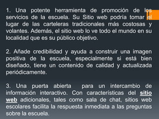 1. Una potente herramienta de promoción de los
servicios de la escuela. Su Sitio web podría tomar el
lugar de las carteleras tradicionales más costosas y
volantes. Además, el sitio web lo ve todo el mundo en su
localidad que es su público objetivo.
2. Añade credibilidad y ayuda a construir una imagen
positiva de la escuela, especialmente si está bien
diseñado, tiene un contenido de calidad y actualizada
periódicamente.
3. Una puerta abierta para un intercambio de
información interactivo. Con características del sitio
web adicionales, tales como sala de chat, sitios web
escolares facilita la respuesta inmediata a las preguntas
sobre la escuela.
 
