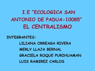   I.E “ECOLOGICA SAN ANTONIO DE PADUA-10085”   EL CENTRALISMO INTEGRANTES:  LILIANA ORREAGA RIVERA MERLY LLAJA BERNAL GRACIELA ROQUE PURIHUAMAN LUIS RAMIREZ CARLOS 