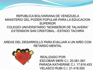 REPUBLICA BOLIVARIANA DE VENEZUELA MINISTERIO DEL PODER POPULAR PARA LA EDUCACION SUPERIORCOLEGIO UNIVERSITARIO “MONSEÑOR DE TALAVERA” EXTENSION SAN CRISTOBAL - ESTADO TACHIRA  AREAS DEL DESARROLLO PARA EVALUAR A UN NIÑO CON RETARDO MENTAL              REALIZADO POR:                                    ESCOBAR MERI C.I. 20.061.581                                          PARADA KATHERINE C.I. 17.816.453                                  VELASCO RUBI C.I. 21.418.550 