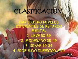 CLASIFICACIÓN
HAY CUATRO NIVELES
DIFERENTES DE RETARDO
MENTAL
1. LEVE 50-69
2. MODERADO 35-49
3. GRAVE 20-34
4. PROFUNDO INFERIOR A 20
 