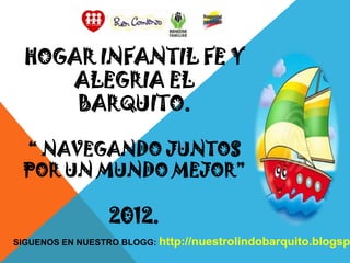 HOGAR INFANTIL FE Y
     ALEGRIA EL
      BARQUITO.

 “ NAVEGANDO JUNTOS
 POR UN MUNDO MEJOR”

                 2012.
SIGUENOS EN NUESTRO BLOGG: http://nuestrolindobarquito.blogsp
 