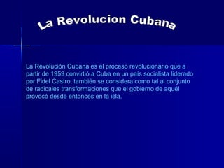 La Revolución Cubana es el proceso revolucionario que a
partir de 1959 convirtió a Cuba en un país socialista liderado
por Fidel Castro, también se considera como tal al conjunto
de radicales transformaciones que el gobierno de aquél
provocó desde entonces en la isla.
 