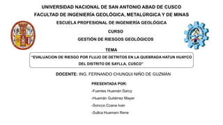UNIVERSIDAD NACIONAL DE SAN ANTONIO ABAD DE CUSCO
FACULTAD DE INGENIERÍA GEOLÓGICA, METALÚRGICA Y DE MINAS
ESCUELA PROFESIONAL DE INGENIERÍA GEOLÓGICA
“EVALUACION DE RIESGO POR FLUJO DE DETRITOS EN LA QUEBRADA HATUN HUAYCO
DEL DISTRITO DE SAYLLA, CUSCO”
CURSO
GESTIÓN DE RIESGOS GEOLÓGICOS
TEMA
PRESENTADA POR:
-Fuentes Huamán Darcy
-Huamán Gutiérrez Mayer
-Soncco Ccana Ivan
-Sullca Huamani Rene
DOCENTE: ING. FERNANDO CHUNQUI NIÑO DE GUZMÁN
 