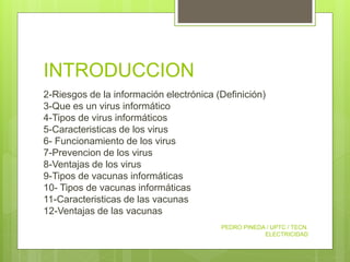 INTRODUCCION
2-Riesgos de la información electrónica (Definición)
3-Que es un virus informático
4-Tipos de virus informáticos
5-Caracteristicas de los virus
6- Funcionamiento de los virus
7-Prevencion de los virus
8-Ventajas de los virus
9-Tipos de vacunas informáticas
10- Tipos de vacunas informáticas
11-Caracteristicas de las vacunas
12-Ventajas de las vacunas
PEDRO PINEDA / UPTC / TECN.
ELECTRICIDAD
 