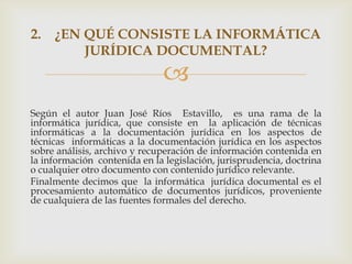 2. ¿EN QUÉ CONSISTE LA INFORMÁTICA
       JURÍDICA DOCUMENTAL?
                               
Según el autor Juan José Ríos Estavillo, es una rama de la
informática jurídica, que consiste en la aplicación de técnicas
informáticas a la documentación jurídica en los aspectos de
técnicas informáticas a la documentación jurídica en los aspectos
sobre análisis, archivo y recuperación de información contenida en
la información contenida en la legislación, jurisprudencia, doctrina
o cualquier otro documento con contenido jurídico relevante.
Finalmente decimos que la informática jurídica documental es el
procesamiento automático de documentos jurídicos, proveniente
de cualquiera de las fuentes formales del derecho.
 