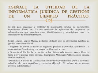3.SEÑALE  LA    UTILIDAD   DE   LA
INFORMÁTICA JURÍDICA DE GESTIÓN?
DE     UN    EJEMPLO     PRÁCTICO.
                                     
Es útil para organizar y controlar la información jurídica de documentos,
expedientes, libros, etc. Ya sea mediante la aplicación de programas de
administración que permitan crear identificadores y descriptores para  la
clasificación de dicha información.

Según Miguel López Muñiz, podemos deducir que la informática jurídica de
gestión tiene una utilidad:
- Registral: Se ocupa de todos los registros, públicos y privados, facilitando al
usuario datos fehacientes y con mayor rapidez en el acceso.
- Operacional: Facilita la actuación de las oficinas relacionadas con el Derecho
tanto a nivel público como privado. (Ejemplo: El Ministerio Público con su Sistema
de Gestión Fiscal)
-Decisional: A través de la utilización de modelos predefinidos para la adecuada
solución de casos específicos y concretos. (Ejemplo: El rechazo de un recurso
procesal extemporáneo)
 