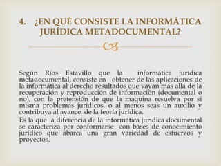 4. ¿EN QUÉ CONSISTE LA INFORMÁTICA
    JURÍDICA METADOCUMENTAL?
                           
Según Ríos Estavillo que la              informática jurídica
metadocumental, consiste en obtener de las aplicaciones de
la informática al derecho resultados que vayan más allá de la
recuperación y reproducción de información (documental o
no), con la pretensión de que la maquina resuelva por si
misma problemas jurídicos, o al menos seas un auxilio y
contribuya al avance de la teoría jurídica.
Es la que a diferencia de la informática jurídica documental
se caracteriza por conformarse con bases de conocimiento
jurídico que abarca una gran variedad de esfuerzos y
proyectos.
 
