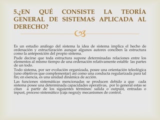 5.¿EN QUÉ CONSISTE LA TEORÍA
GENERAL DE SISTEMAS APLICADA AL
DERECHO?
                                   
Es un estudio análogo del sistema la idea de sistema implica el hecho de
ordenación y estructuración aunque algunos autores conciben la estructura
como la anteposición del propio sistema.
Pude decirse que toda estructura supone determinadas relaciones entre los
elementos al mismo tiempo de una ordenación relativamente estable las partes
de un todo.
Todo sistema, por ser evolución organizada, posee una orientación teleológica
(uno objetivos que complementar) así como una conducta regularizada para tal
fin; en esencia, es una unidad dinámica de acción.
Las funciones sistemáticas mencionadas se producen debido a que cada
sistema posee una determinada capacidades operativas, por lo general estas se
citan a partir de los siguientes términos: salida o outpust, entradas o
inpust, proceso sistemático (caja negra)y mecanismos de control.
 