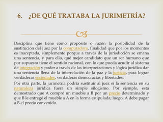 6. ¿DE QUÉ TRATABA LA JURIMETRÍA?


                                   
Disciplina que tiene como propósito o razón la posibilidad de la
sustitución del Juez por la computadora, finalidad que por los momentos
es inaceptada, simplemente porque a través de la jurisdicción se emana
una sentencia, y para ello, qué mejor candidato que un ser humano que
por supuesto tiene el sentido racional, con lo que pueda acudir al sistema
de integración y poder a través de las interpretaciones y lógica jurídica dar
una sentencia llena de la interrelación de la paz y la justicia, para lograr
verdaderas sociedades, verdaderas democracias y libertades.
Por otra parte, la jurimetría podría sustituir al juez si la sentencia en su
naturaleza jurídica fuera un simple silogismo. Por ejemplo, está
demostrado que A compró un mueble a B por un precio determinado y
que B le entregó el mueble a A en la forma estipulada; luego, A debe pagar
a B el precio convenido.
 