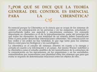 7.¿POR QUÉ SE DICE QUE LA TEORÍA
GENERAL DEL CONTROL ES ESENCIAL
PARA        LA       CIBERNÉTICA?
                                    
Es esencial porque la Cibernética es la ciencia que se ocupa de los sistemas de
control y de comunicación en las personas y en las máquinas, estudiando y
aprovechando todos sus aspectos y mecanismos comunes. Un concepto
importante en cibernética es el de la retroalimentación, parte del principio de
que todos los elementos de una totalidad de un sistema deben comunicarse
entre sí para poder desarrollar interrelaciones coherentes. Sin comunicación no
hay orden y sin orden no hay totalidad, lo que rige tanto para los sistemas
físicos como para los biológicos y los sociológicos.
La cibernética es el estudio de sistemas abiertos en cuanto a la energía y
cerrada en cuanto a la información y al campo. Así mismo Wiener redefinió a
la cibernética como el estudio analítico de los isomorfismos de la estructura de
la comunicación en los mecanismos, en los organismos y en las sociedades,
entendiéndose por isomorfismo una identidad entre dos sistemas que para que
exista se requiere de determinadas relaciones entre los objetos de otro.
 