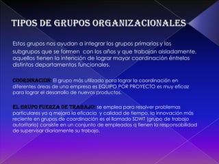 ORIENTADOS HACIA UNA TAREA: son los que se forman con el propósito específico de realizar una labor externa al grupo: solucionar algún problema, llegar  una decisión, elaborar un producto, resolver un asunto específico.EXPERINCIALES:están formados por miembros q esperan beneficiarse con la experiencia del grupo entre sí. El propósito es aprender a corregir o eliminar alguna característica personal o de alcanzar una mayor libertad para expresar sus sentimientos y emociones.Tipos de grupos organizacionalesEstos grupos nos ayudan a integrar los grupos primarios y los subgrupos que se formen  con los años y que trabajan aisladamente, aquellos tienen la intención de lograr mayor coordinación éntrelos distintos departamentos funcionales.COORDINACION:El grupo más utilizado para lograr la coordinación en diferentes áreas de una empresa es EQUIPO POR PROYECTO es muy eficaz para lograr el desarrollo de nuevos productos.EL GRUPO FUERZA DE TRABAJO:se emplea para resolver problemas particulares ya q mejora la eficacia  y calidad de tiempo, la innovación más reciente en grupos de coordinación es el llamado SDWT (grupo de trabajo autoritario) consiste en un conjunto de empleados q tienen la responsabilidad de supervisar diariamente su trabajo.