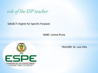 role of the ESP teacher
SUBJECT: English For Specific Purposes
NAME: Lorena Pruna
TEACHER: Dr. Luis Villa
 