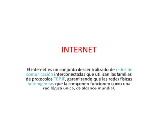 INTERNET
El internet es un conjunto descentralizado de redes de
comunicación interconectadas que utilizan las familias
de protocolos TCP,IP, garantizando que las redes físicas
heterogéneas que la componen funcionen como una
red lógica unica, de alcance mundial.
 