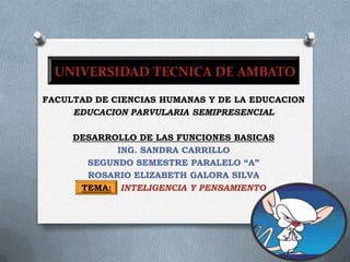 UNIVERSIDAD TECNICA DE AMBATO FACULTADDECIENCIAS HUMANAS Y DE LA EDUCACION EDUCACIONPARVULARIA SEMIPRESENCIAL DESARROLLO DE LAS FUNCIONES BASICAS ING. SANDRA CARRILLO SEGUNDO SEMESTRE PARALELO “A” ROSARIOELIZABETH GALORA SILVA TEMA:INTELIGENCIA Y PENSAMIENTO 