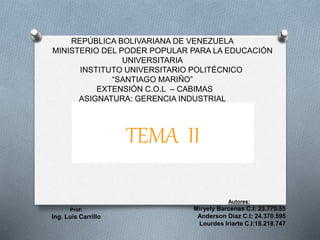 REPÚBLICA BOLIVARIANA DE VENEZUELA 
MINISTERIO DEL PODER POPULAR PARA LA EDUCACIÓN 
UNIVERSITARIA 
INSTITUTO UNIVERSITARIO POLITÉCNICO 
“SANTIAGO MARIÑO” 
EXTENSIÓN C.O.L – CABIMAS 
ASIGNATURA: GERENCIA INDUSTRIAL 
Autores: 
Miryely Barcenas C.I: 23.775.55 
Anderson Díaz C.I: 24.370.595 
Lourdes Iriarte C.I:18.218.747 
Prof: 
Ing. Luis Carrillo 
TEMA II 
 