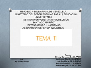 REPÚBLICA BOLIVARIANA DE VENEZUELA 
MINISTERIO DEL PODER POPULAR PARA LA EDUCACIÓN 
UNIVERSITARIA 
INSTITUTO UNIVERSITARIO POLITÉCNICO 
“SANTIAGO MARIÑO” 
EXTENSIÓN C.O.L – CABIMAS 
ASIGNATURA: GERENCIA INDUSTRIAL 
Autores: 
Miryely Barcenas C.I: 23.775.55 
Anderson Díaz C.I: 24.370.595 
Lourdes Iriarte C.I:18.218.747 
Roxana Garcia C.I: 18.218.426 
Breidy Artigas C.I: 19.747.820 
Prof: 
Ing. Luis Carrillo 
TEMA II 
 