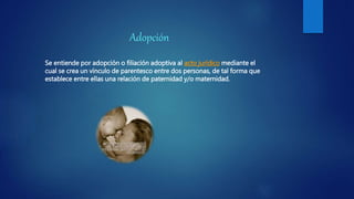 Adopción
Se entiende por adopción o filiación adoptiva al acto jurídico mediante el
cual se crea un vínculo de parentesco entre dos personas, de tal forma que
establece entre ellas una relación de paternidad y/o maternidad.
 