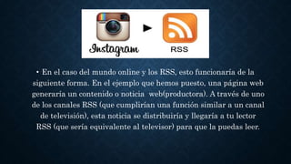 • En el caso del mundo online y los RSS, esto funcionaría de la
siguiente forma. En el ejemplo que hemos puesto, una página web
generaría un contenido o noticia web(productora). A través de uno
de los canales RSS (que cumplirían una función similar a un canal
de televisión), esta noticia se distribuiría y llegaría a tu lector
RSS (que sería equivalente al televisor) para que la puedas leer.
 