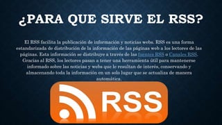 ¿PARA QUE SIRVE EL RSS?
El RSS facilita la publicación de información y noticias webs. RSS es una forma
estandarizada de distribución de la información de las páginas web a los lectores de las
páginas. Esta información se distribuye a través de las fuentes RSS o Canales RSS.
Gracias al RSS, los lectores pasan a tener una herramienta útil para mantenerse
informado sobre las noticias y webs que le resultan de interés, conservando y
almacenando toda la información en un solo lugar que se actualiza de manera
automática.
 