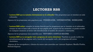 LECTORES RSS
• Lectores RSS que se instalan directamente en el ordenador: Son programas que se instalan en cada
ordenador.
Algunos de los programas más populares son: FEEDREADER, NEWSMONSTER, RSSREADER.
• Lectores RSS online: cumplen la misma función que los programas que se instalan en el ordenador,
aunque en este se hace todo a través de una página web. A partir de ese momento, se puede acceder
en cualquier momento al lector web introduciendo el nombre de usuario y contraseña.
Algunos de los programas mas conocidos son: NETVIBES ó GOOGLE READER.
• Lectores RSS en tu navegador web o programa de correo electrónico: También se puede recibir las
actualizaciones de las páginas web a través del navegador web o del programa del correo
electrónico.
Algunos de los navegadores y clientes de correo más conocidos son: internet Explorer, Mozilla Firefox,
Outlook Express.
 
