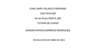 JOHN JAIRO VELASCO PERDOMO
COD:76331269
No de Grupo 200610_269
TUTORA DE CURSO
SANDRA PATRICIA BARRIOS RODRIGUEZ
FECHA 10 DE OCTUBRE DE 2015
 
